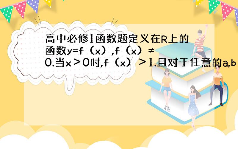 高中必修1函数题定义在R上的函数y=f（x）,f（x）≠0.当x＞0时,f（x）＞1.且对于任意的a,b∈R.有f（a+