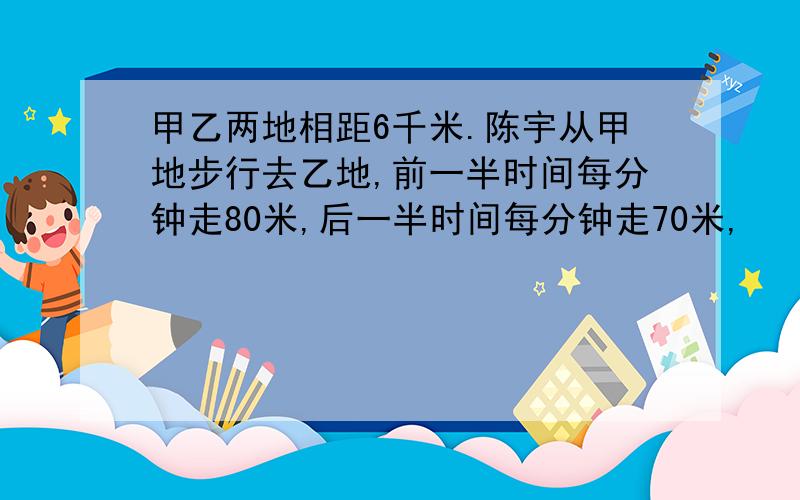 甲乙两地相距6千米.陈宇从甲地步行去乙地,前一半时间每分钟走80米,后一半时间每分钟走70米,