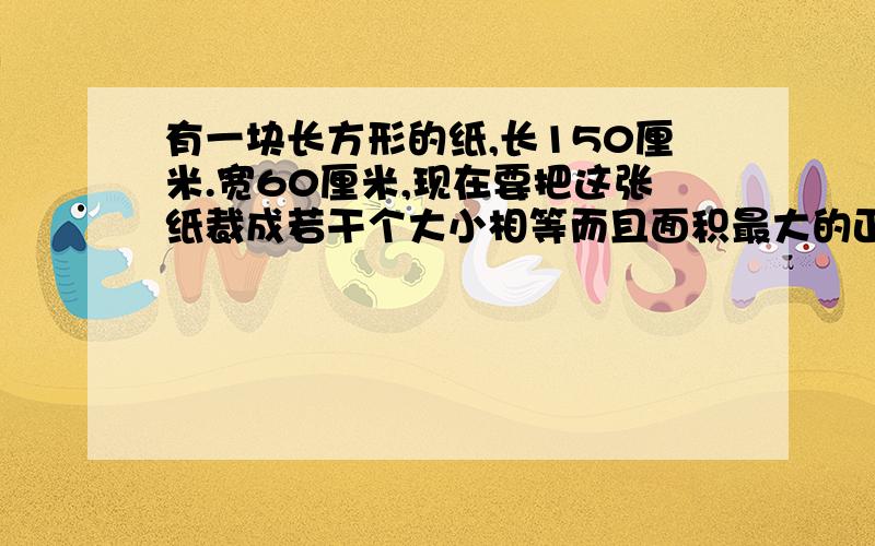 有一块长方形的纸,长150厘米.宽60厘米,现在要把这张纸裁成若干个大小相等而且面积最大的正方形,问一共