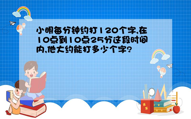 小明每分钟约打120个字,在10点到10点25分这段时间内,他大约能打多少个字?