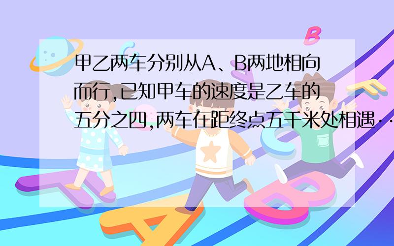 甲乙两车分别从A、B两地相向而行,已知甲车的速度是乙车的五分之四,两车在距终点五千米处相遇·····