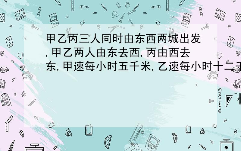 甲乙丙三人同时由东西两城出发,甲乙两人由东去西,丙由西去东,甲速每小时五千米,乙速每小时十二千米,丙速每小时十六千米,已