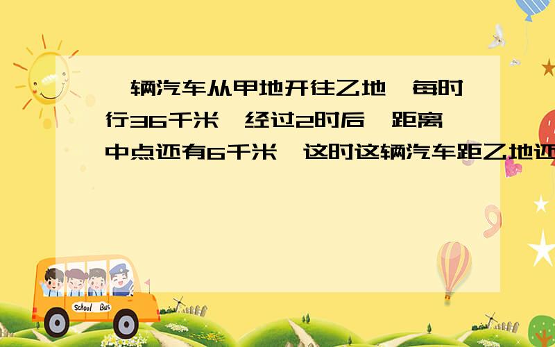 一辆汽车从甲地开往乙地,每时行36千米,经过2时后,距离中点还有6千米,这时这辆汽车距乙地还有多少千米?