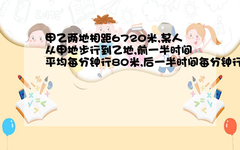 甲乙两地相距6720米,某人从甲地步行到乙地,前一半时间平均每分钟行80米,后一半时间每分钟行60米