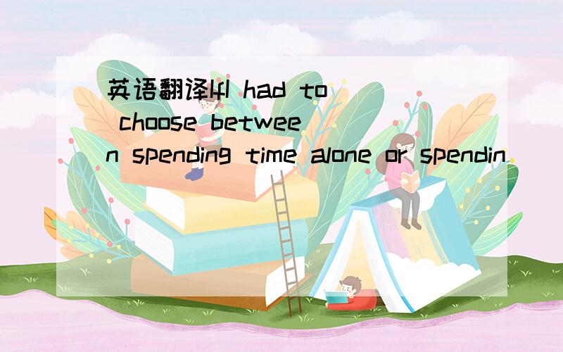 英语翻译IfI had to choose between spending time alone or spendin