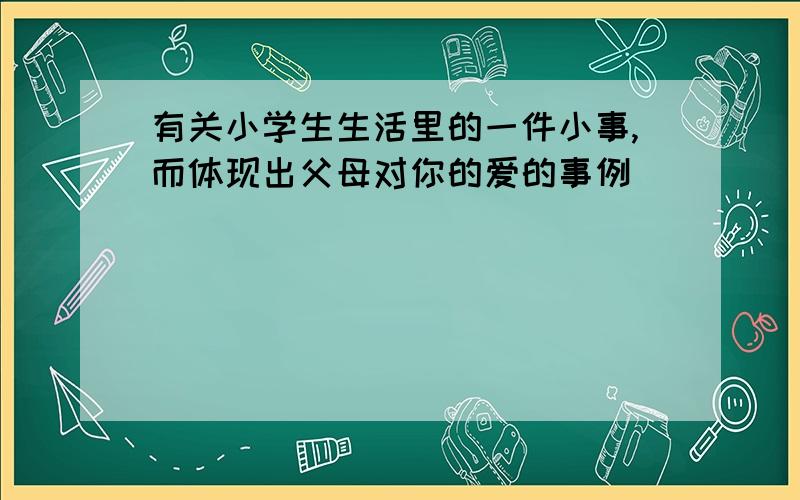 有关小学生生活里的一件小事,而体现出父母对你的爱的事例