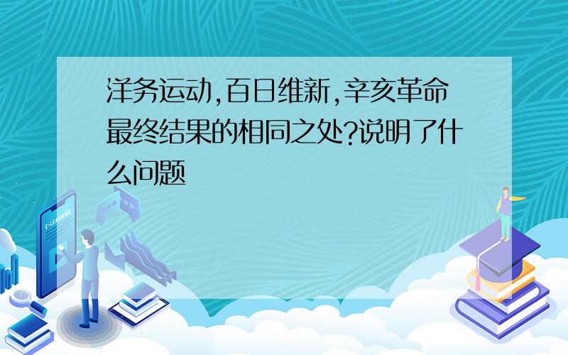 洋务运动,百日维新,辛亥革命最终结果的相同之处?说明了什么问题