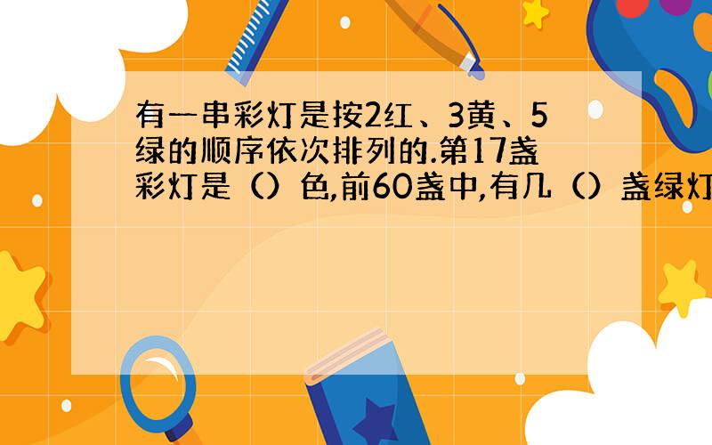 有一串彩灯是按2红、3黄、5绿的顺序依次排列的.第17盏彩灯是（）色,前60盏中,有几（）盏绿灯.