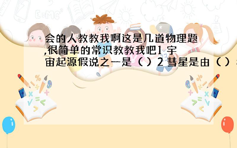 会的人教教我啊这是几道物理题,很简单的常识教教我吧1 宇宙起源假说之一是（ ）2 彗星是由（ ）和（ ）组成3 世界公认