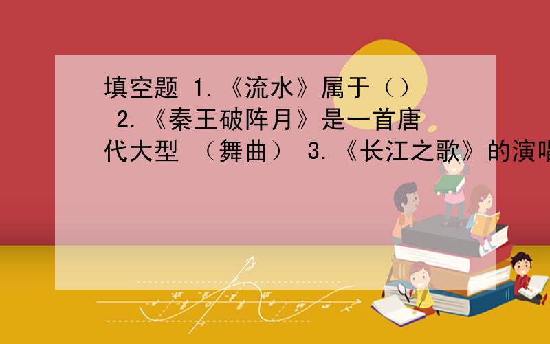 填空题 1.《流水》属于（） 2.《秦王破阵月》是一首唐代大型 （舞曲） 3.《长江之歌》的演唱形式