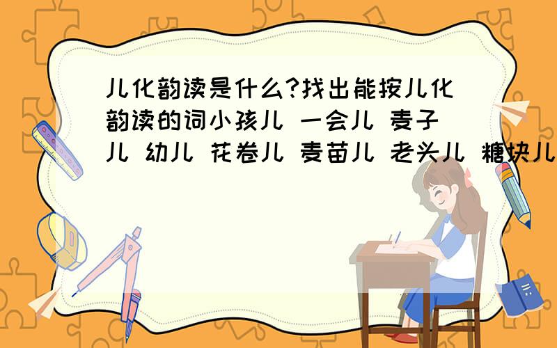 儿化韵读是什么?找出能按儿化韵读的词小孩儿 一会儿 麦子儿 幼儿 花卷儿 麦苗儿 老头儿 糖块儿 歌儿 面包儿还要回答儿