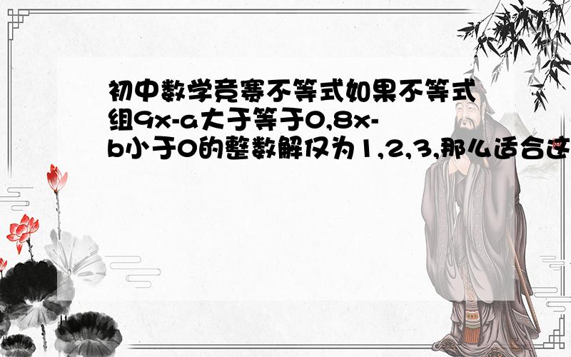 初中数学竞赛不等式如果不等式组9x-a大于等于0,8x-b小于0的整数解仅为1,2,3,那么适合这个不等式组的整数a,b