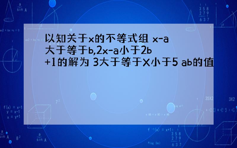 以知关于x的不等式组 x-a大于等于b,2x-a小于2b+1的解为 3大于等于X小于5 ab的值