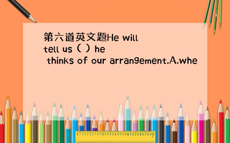 第六道英文题He will tell us ( ) he thinks of our arrangement.A.whe