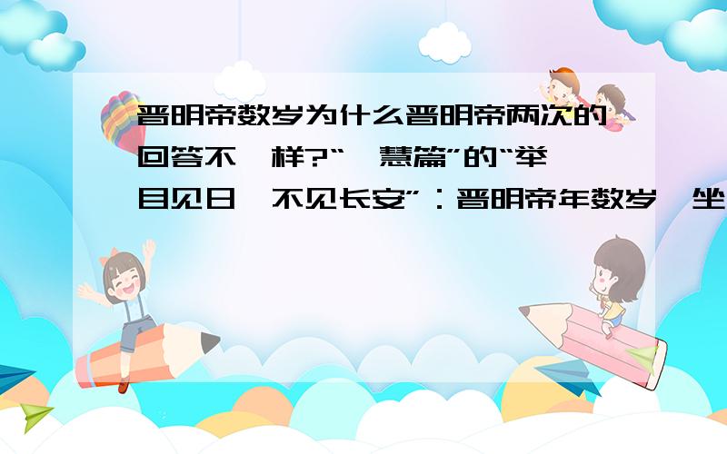 晋明帝数岁为什么晋明帝两次的回答不一样?“夙慧篇”的“举目见日,不见长安”：晋明帝年数岁,坐元帝膝上.有人从长安来,元帝