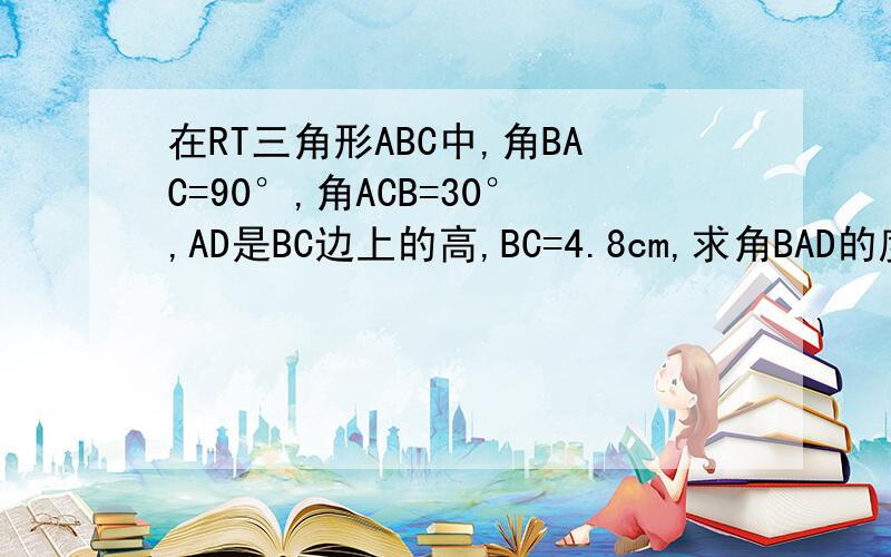 在RT三角形ABC中,角BAC=90°,角ACB=30°,AD是BC边上的高,BC=4.8cm,求角BAD的度数和AB