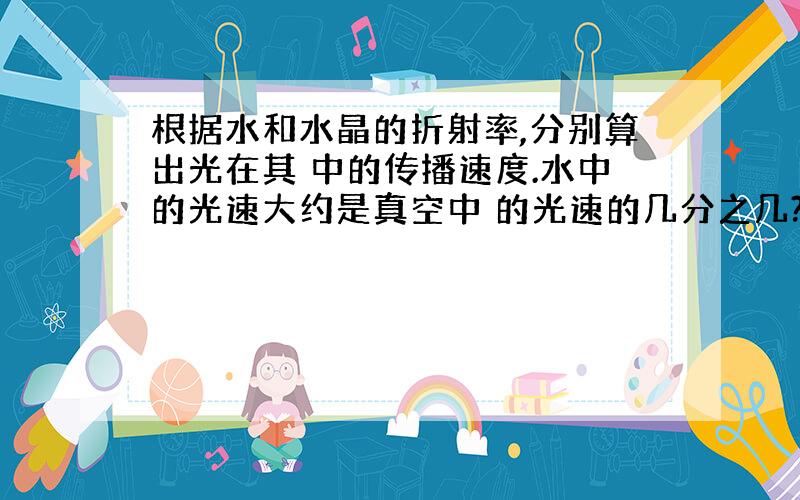 根据水和水晶的折射率,分别算出光在其 中的传播速度.水中的光速大约是真空中 的光速的几分之几?