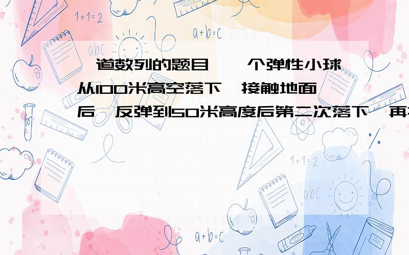 一道数列的题目,一个弹性小球从100米高空落下,接触地面后,反弹到50米高度后第二次落下,再接触地面后反弹到25米后第三