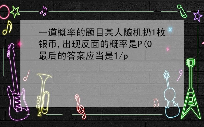 一道概率的题目某人随机扔1枚银币,出现反面的概率是P(0最后的答案应当是1/p