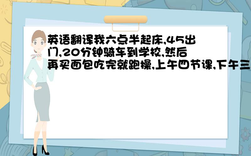 英语翻译我六点半起床,45出门,20分钟骑车到学校,然后再买面包吃完就跑操,上午四节课,下午三节课加一个大课间上大课间回