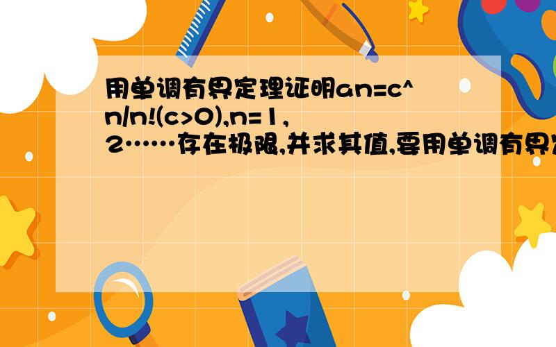 用单调有界定理证明an=c^n/n!(c>0),n=1,2……存在极限,并求其值,要用单调有界定理哦~~拜托啦...