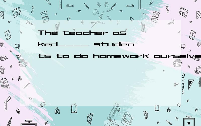 The teacher asked____ students to do homework ourselves..