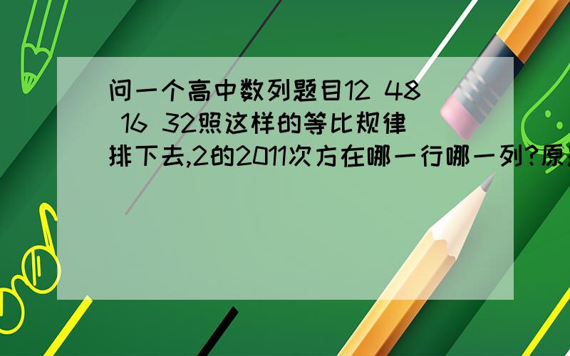 问一个高中数列题目12 48 16 32照这样的等比规律排下去,2的2011次方在哪一行哪一列?原题是问行列之和是多少、