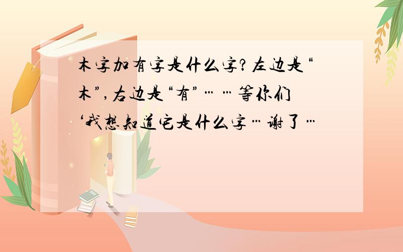 木字加有字是什么字?左边是“木”,右边是“有”……等你们‘我想知道它是什么字…谢了…