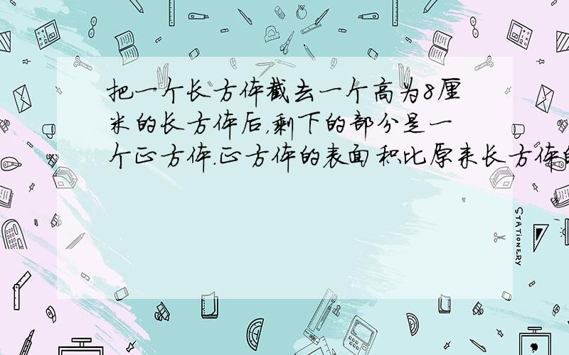 把一个长方体截去一个高为8厘米的长方体后，剩下的部分是一个正方体．正方体的表面积比原来长方体的表面积减少320平方厘米．