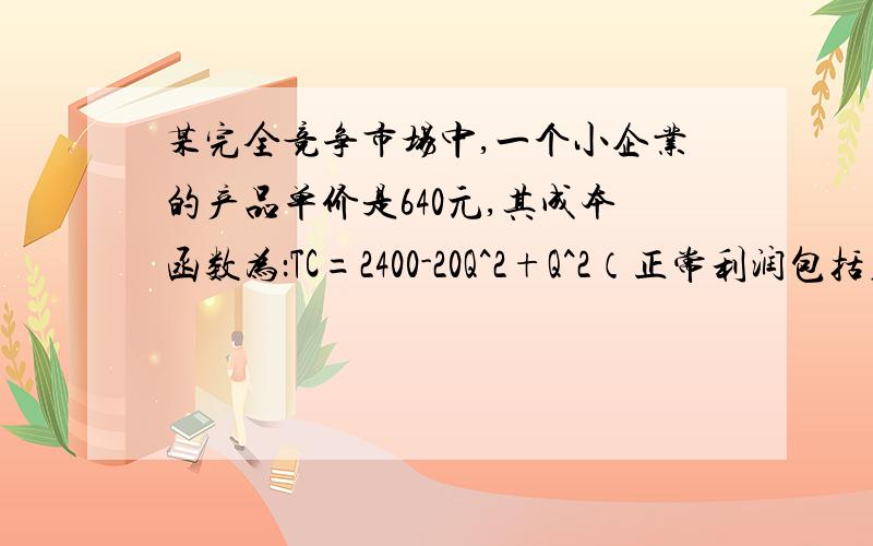 某完全竞争市场中,一个小企业的产品单价是640元,其成本函数为：TC=2400-20Q^2+Q^2（正常利润包括在成本