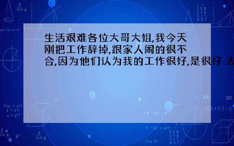 生活艰难各位大哥大姐,我今天刚把工作辞掉,跟家人闹的很不合,因为他们认为我的工作很好,是很好 去了给上五保险,过年过节还