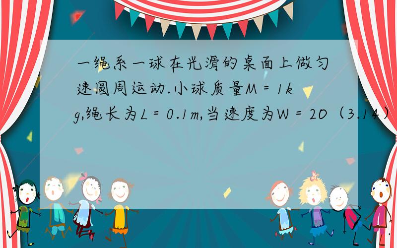 一绳系一球在光滑的桌面上做匀速圆周运动.小球质量M＝1kg,绳长为L＝0.1m,当速度为W＝2O（3.14）rad/..