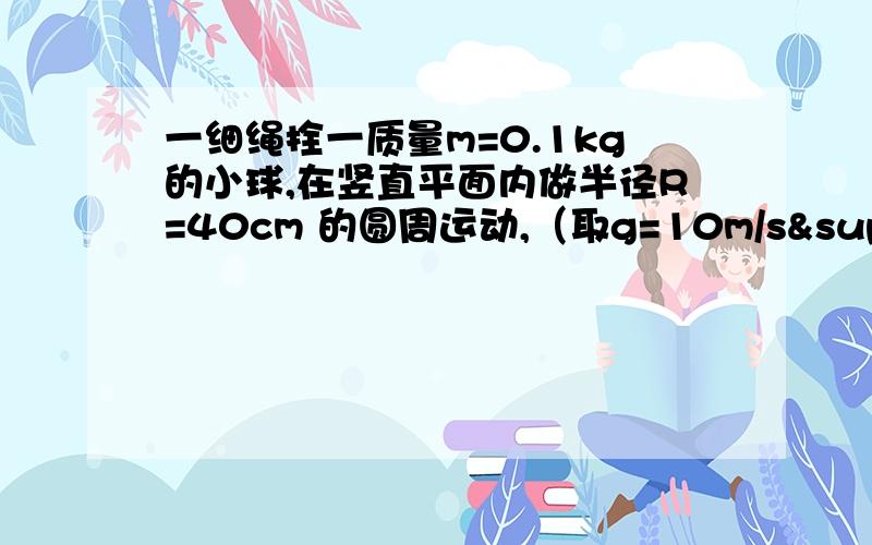 一细绳拴一质量m=0.1kg的小球,在竖直平面内做半径R=40cm 的圆周运动,（取g=10m/s²）,求：