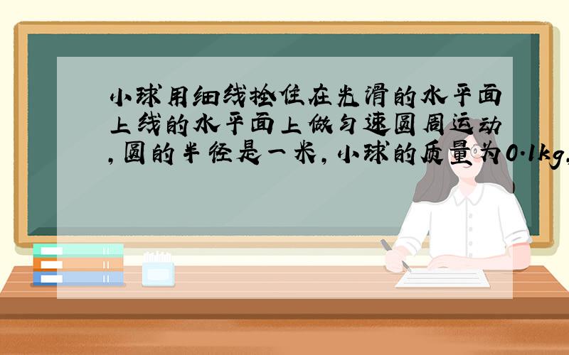 小球用细线拴住在光滑的水平面上线的水平面上做匀速圆周运动,圆的半径是一米,小球的质量为0.1kg,线速度为1m/m,小球