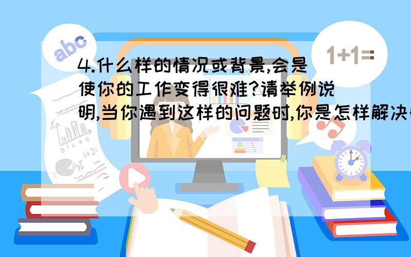 4.什么样的情况或背景,会是使你的工作变得很难?请举例说明,当你遇到这样的问题时,你是怎样解决的