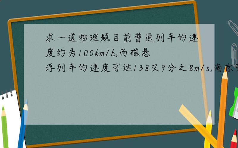 求一道物理题目前普通列车的速度约为100km/h,而磁悬浮列车的速度可达138又9分之8m/s,南京到上海的路程为300