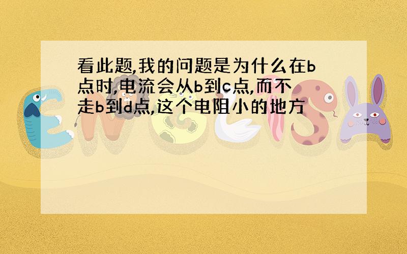 看此题,我的问题是为什么在b点时,电流会从b到c点,而不走b到d点,这个电阻小的地方