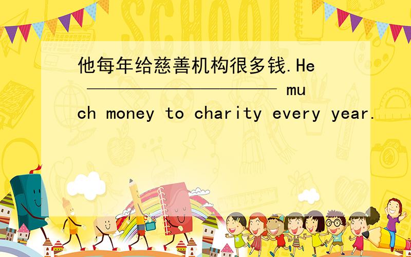 他每年给慈善机构很多钱.He —————————— much money to charity every year.