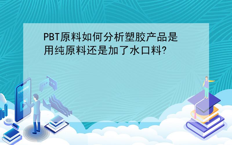 PBT原料如何分析塑胶产品是用纯原料还是加了水口料?