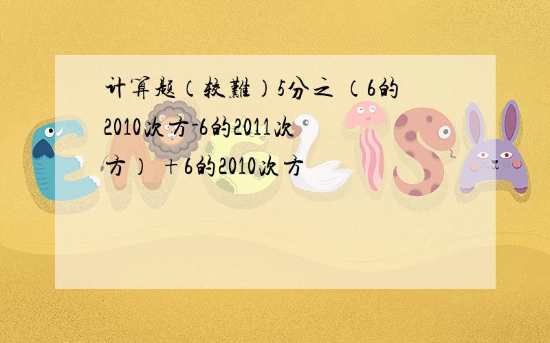 计算题（较难）5分之 （6的2010次方-6的2011次方） +6的2010次方