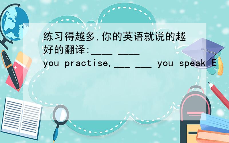 练习得越多,你的英语就说的越好的翻译:____ ____you practise,___ ___ you speak E