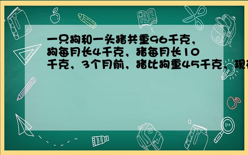 一只狗和一头猪共重96千克，狗每月长4千克，猪每月长10千克，3个月前，猪比狗重45千克，现在它们各重多少千克？