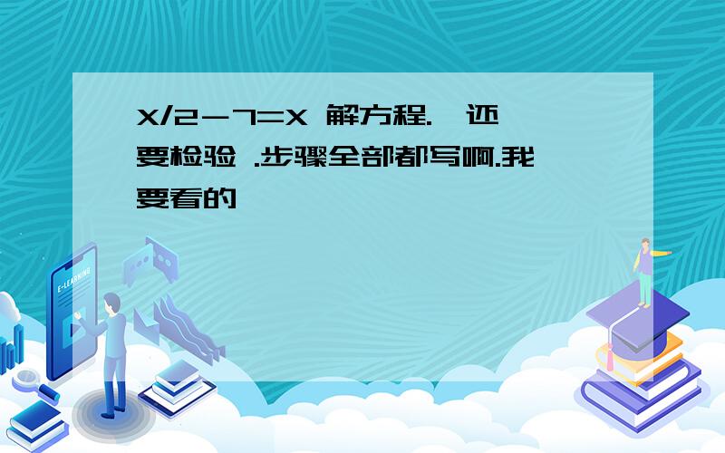 X/2－7=X 解方程.、还要检验 .步骤全部都写啊.我要看的