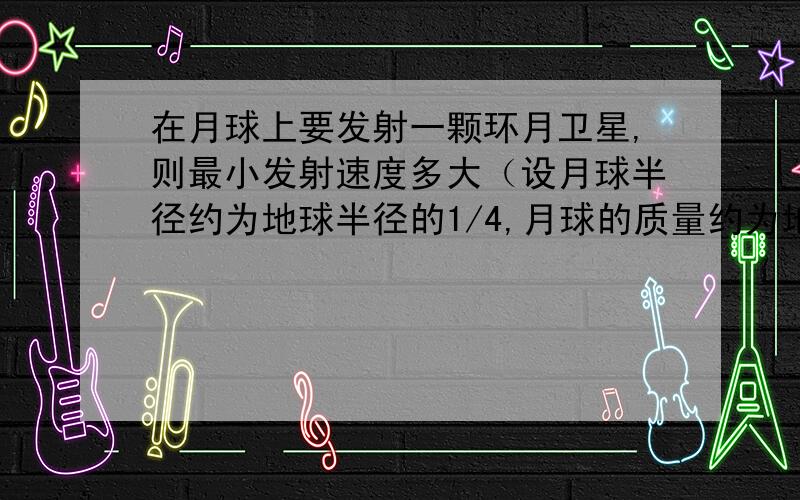 在月球上要发射一颗环月卫星,则最小发射速度多大（设月球半径约为地球半径的1/4,月球的质量约为地球质量的1/81,不考虑