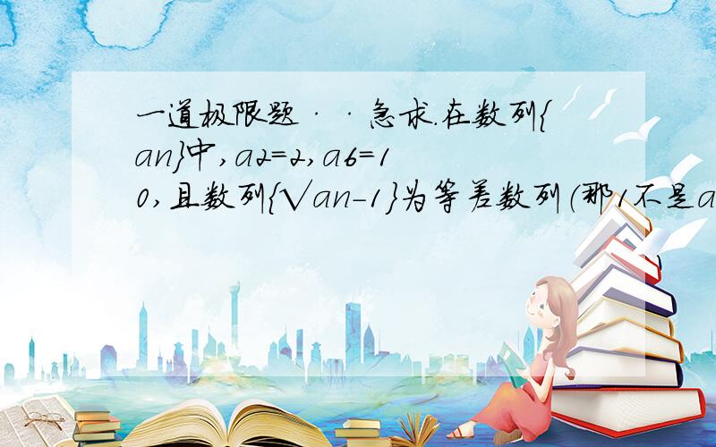 一道极限题··急求.在数列{an}中,a2=2,a6=10,且数列{√an-1}为等差数列（那1不是an的下标,但都在根