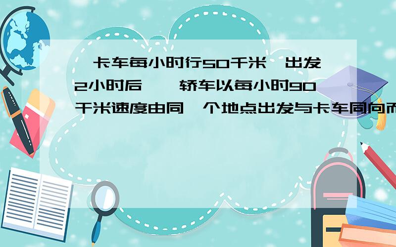 一卡车每小时行50千米,出发2小时后,一轿车以每小时90干米速度由同一个地点出发与卡车同向而行,轿车几小时后可追上卡车?