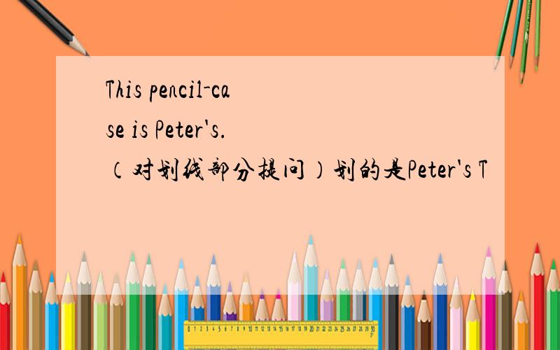 This pencil-case is Peter's.（对划线部分提问）划的是Peter's T