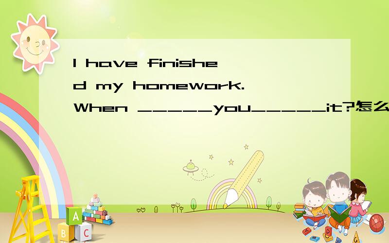 I have finished my homework.When _____you_____it?怎么添?