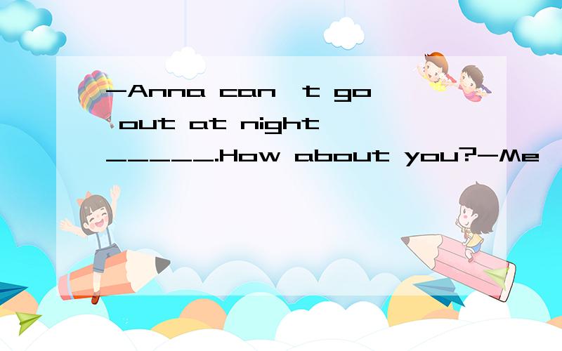 -Anna can't go out at night,_____.How about you?-Me,___.