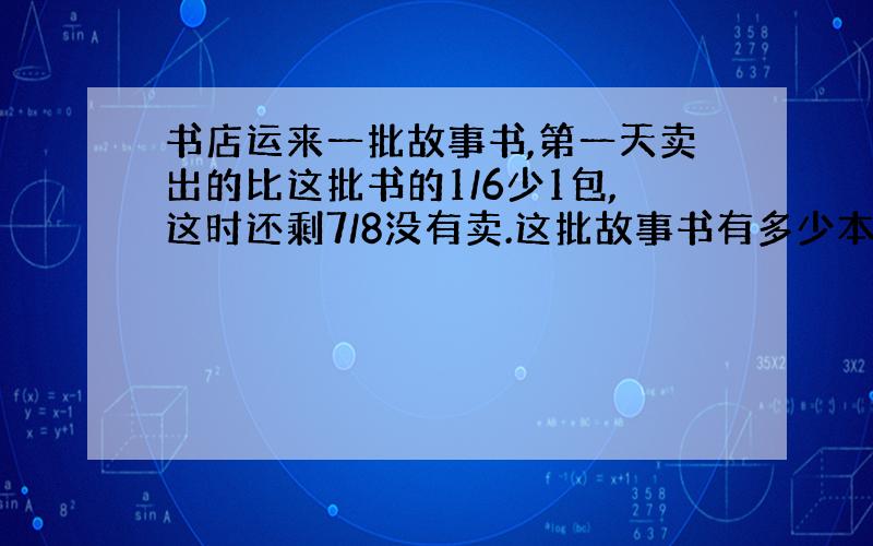 书店运来一批故事书,第一天卖出的比这批书的1/6少1包,这时还剩7/8没有卖.这批故事书有多少本?